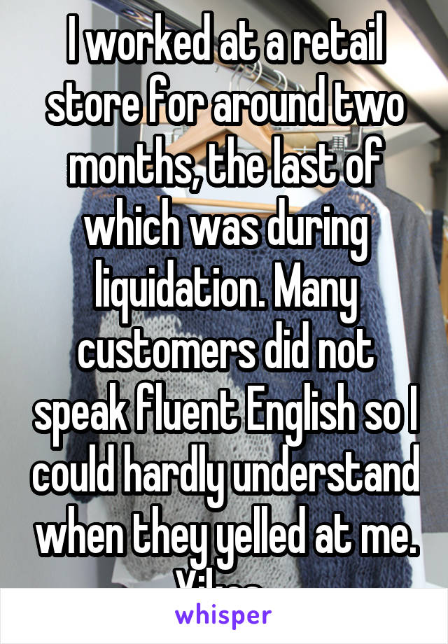 I worked at a retail store for around two months, the last of which was during liquidation. Many customers did not speak fluent English so I could hardly understand when they yelled at me. Yikes. 