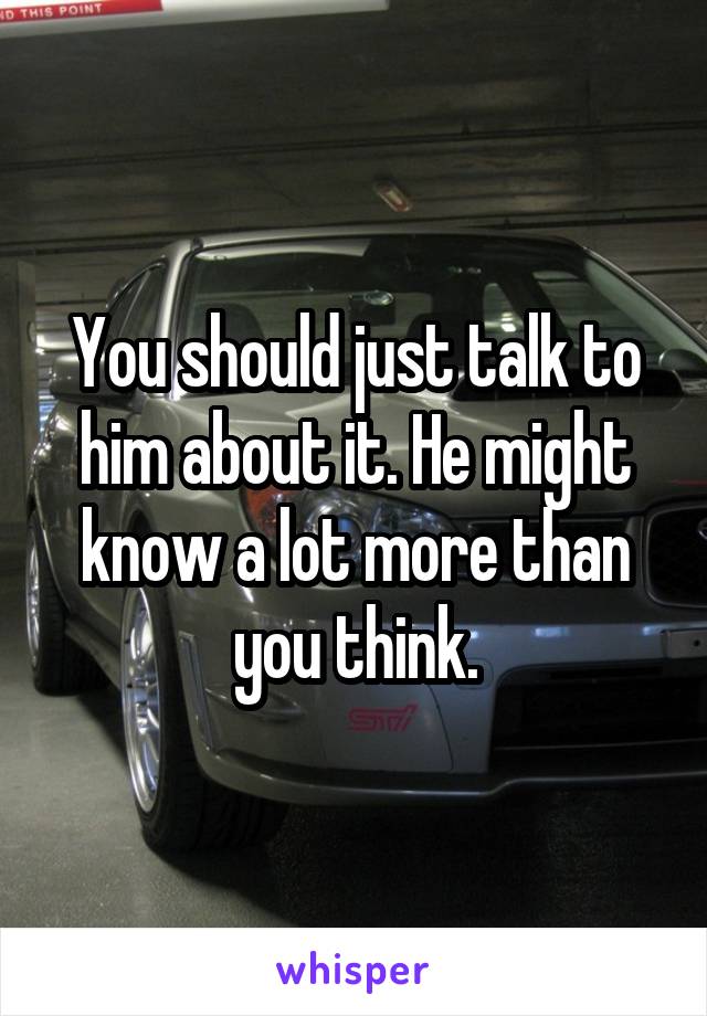 You should just talk to him about it. He might know a lot more than you think.