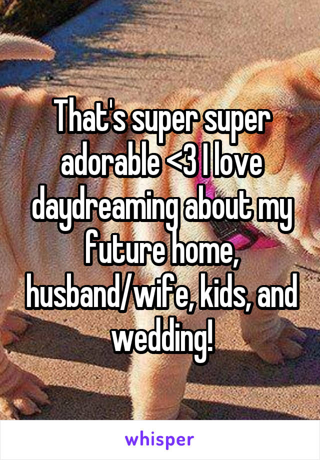 That's super super adorable <3 I love daydreaming about my future home, husband/wife, kids, and wedding!