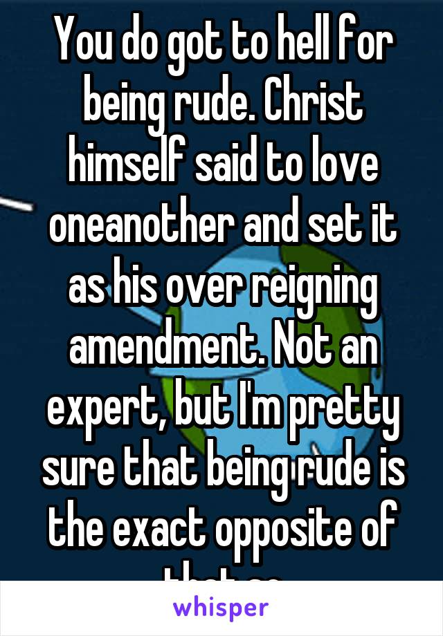 You do got to hell for being rude. Christ himself said to love oneanother and set it as his over reigning amendment. Not an expert, but I'm pretty sure that being rude is the exact opposite of that,so