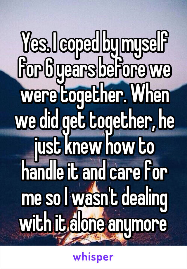 Yes. I coped by myself for 6 years before we were together. When we did get together, he just knew how to handle it and care for me so I wasn't dealing with it alone anymore 