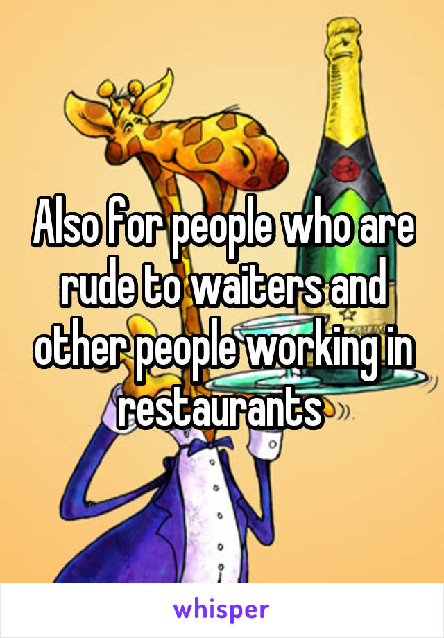 Also for people who are rude to waiters and other people working in restaurants 