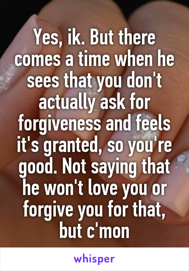 Yes, ik. But there comes a time when he sees that you don't actually ask for forgiveness and feels it's granted, so you're good. Not saying that he won't love you or forgive you for that, but c'mon