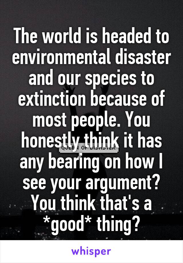 The world is headed to environmental disaster and our species to extinction because of most people. You honestly think it has any bearing on how I see your argument? You think that's a *good* thing?