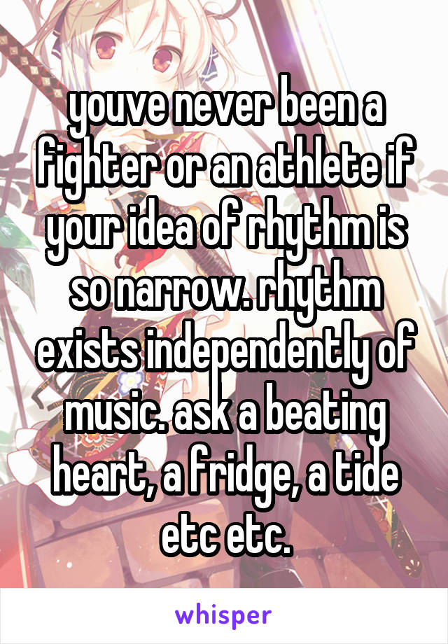 youve never been a fighter or an athlete if your idea of rhythm is so narrow. rhythm exists independently of music. ask a beating heart, a fridge, a tide etc etc.