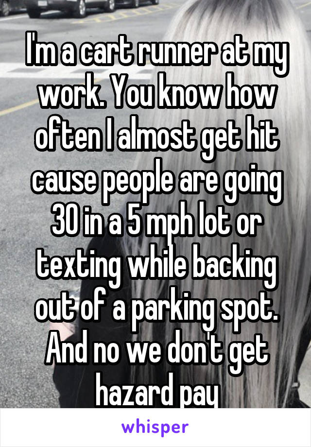 I'm a cart runner at my work. You know how often I almost get hit cause people are going 30 in a 5 mph lot or texting while backing out of a parking spot. And no we don't get hazard pay