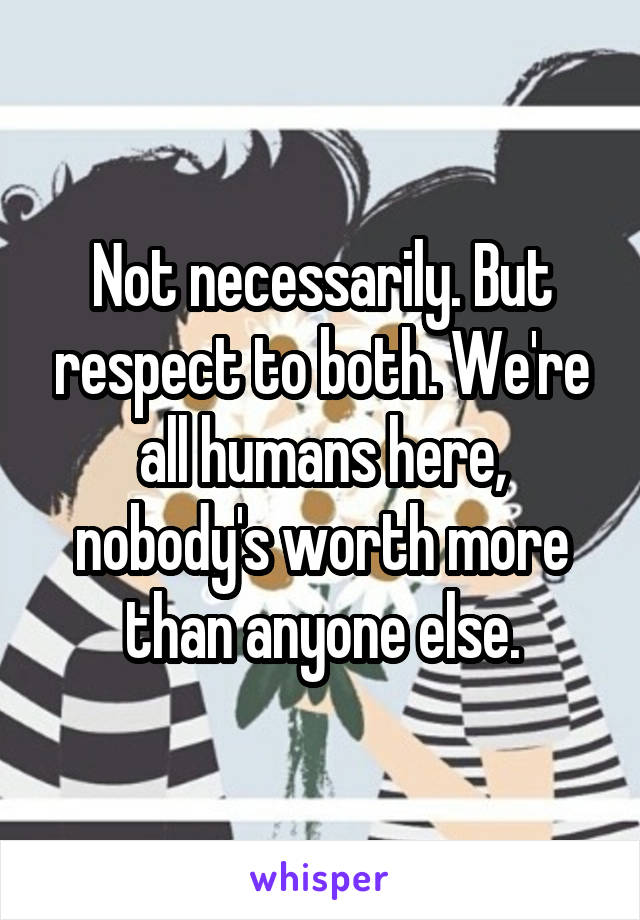 Not necessarily. But respect to both. We're all humans here, nobody's worth more than anyone else.