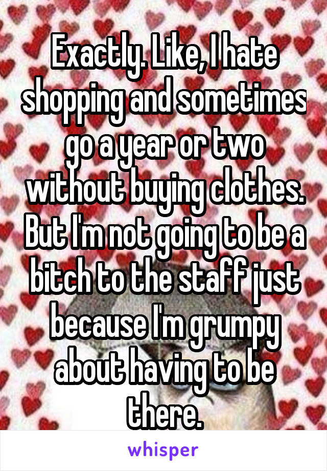 Exactly. Like, I hate shopping and sometimes go a year or two without buying clothes. But I'm not going to be a bitch to the staff just because I'm grumpy about having to be there.