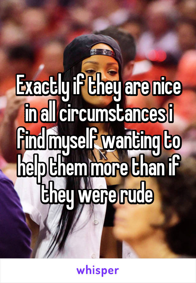 Exactly if they are nice in all circumstances i find myself wanting to help them more than if they were rude 