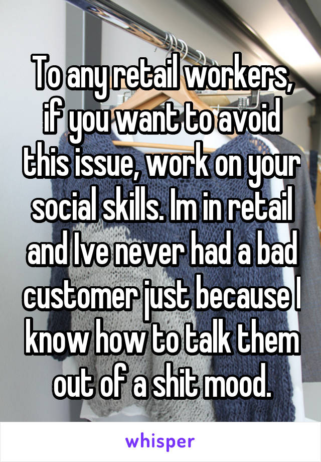 To any retail workers, if you want to avoid this issue, work on your social skills. Im in retail and Ive never had a bad customer just because I know how to talk them out of a shit mood.