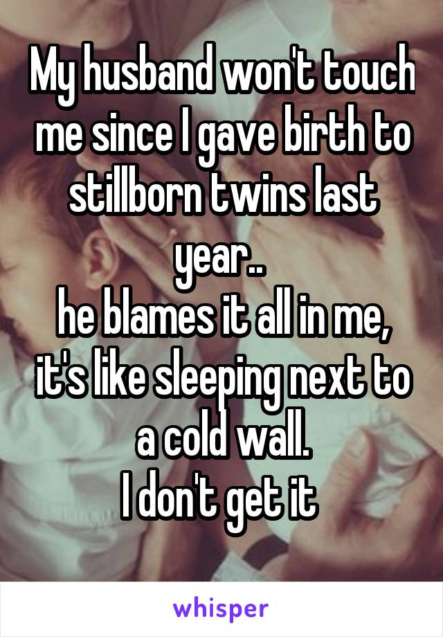 My husband won't touch me since I gave birth to stillborn twins last year.. 
he blames it all in me, it's like sleeping next to a cold wall.
I don't get it 
