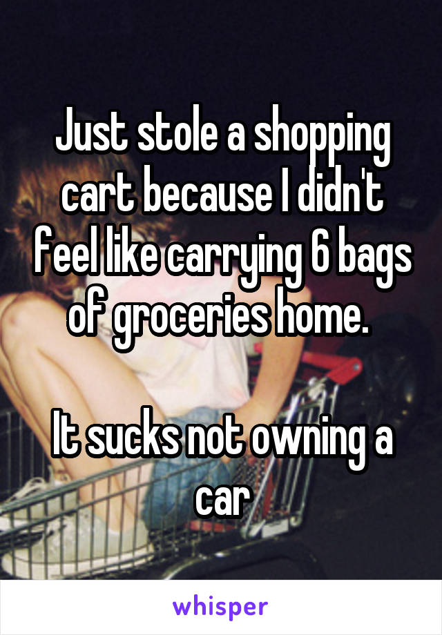 Just stole a shopping cart because I didn't feel like carrying 6 bags of groceries home. 

It sucks not owning a car