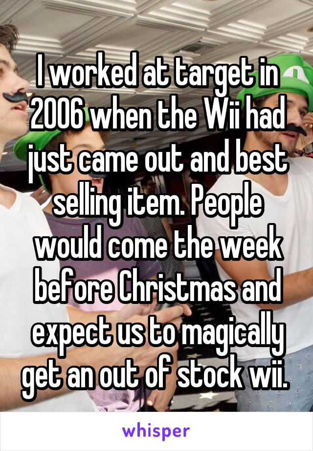 I worked at target in 2006 when the Wii had just came out and best selling item. People would come the week before Christmas and expect us to magically get an out of stock wii. 