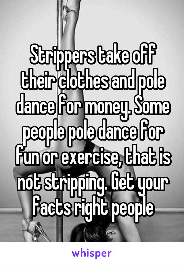 Strippers take off their clothes and pole dance for money. Some people pole dance for fun or exercise, that is not stripping. Get your facts right people