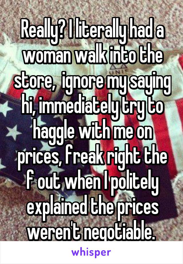 Really? I literally had a woman walk into the store,  ignore my saying hi, immediately try to haggle with me on prices, freak right the f out when I politely explained the prices weren't negotiable. 