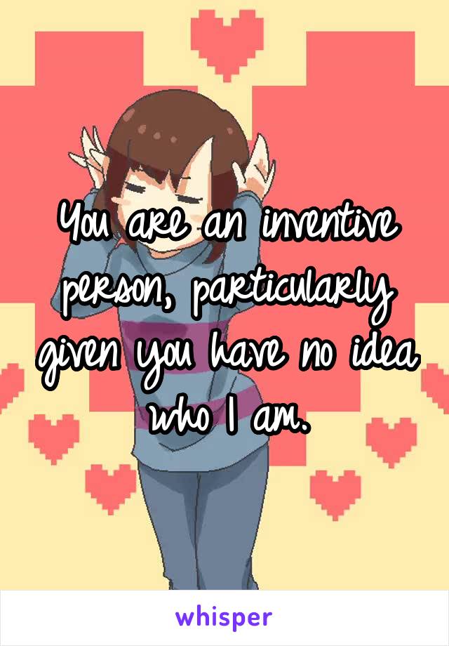 You are an inventive person, particularly given you have no idea who I am.