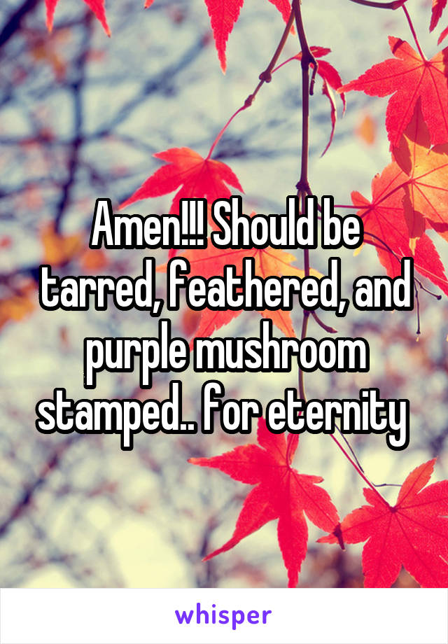 Amen!!! Should be tarred, feathered, and purple mushroom stamped.. for eternity 