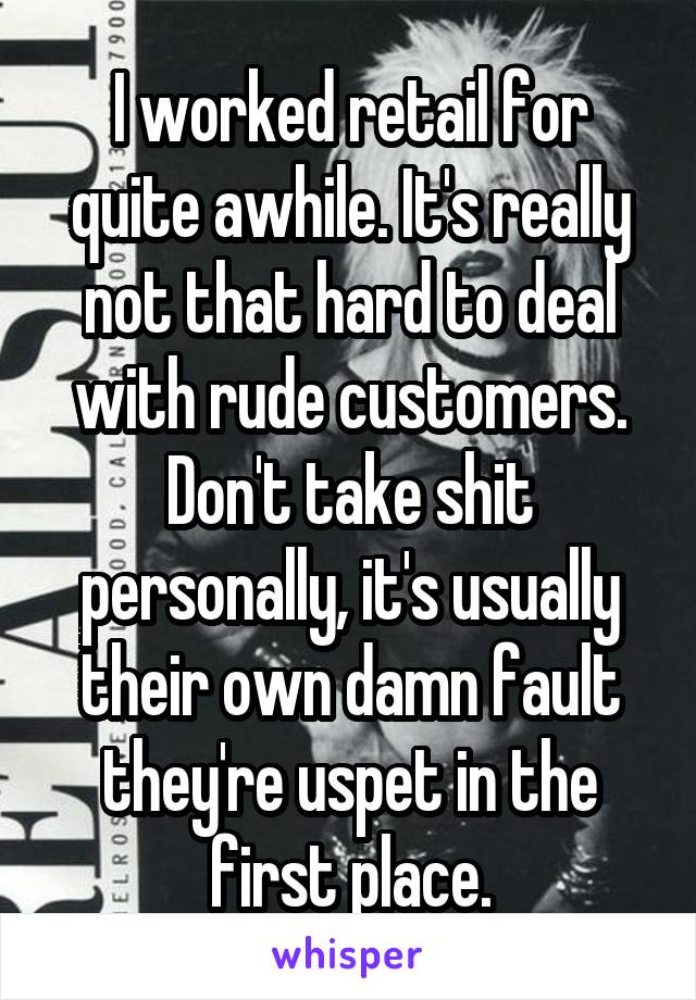 I worked retail for quite awhile. It's really not that hard to deal with rude customers. Don't take shit personally, it's usually their own damn fault they're uspet in the first place.