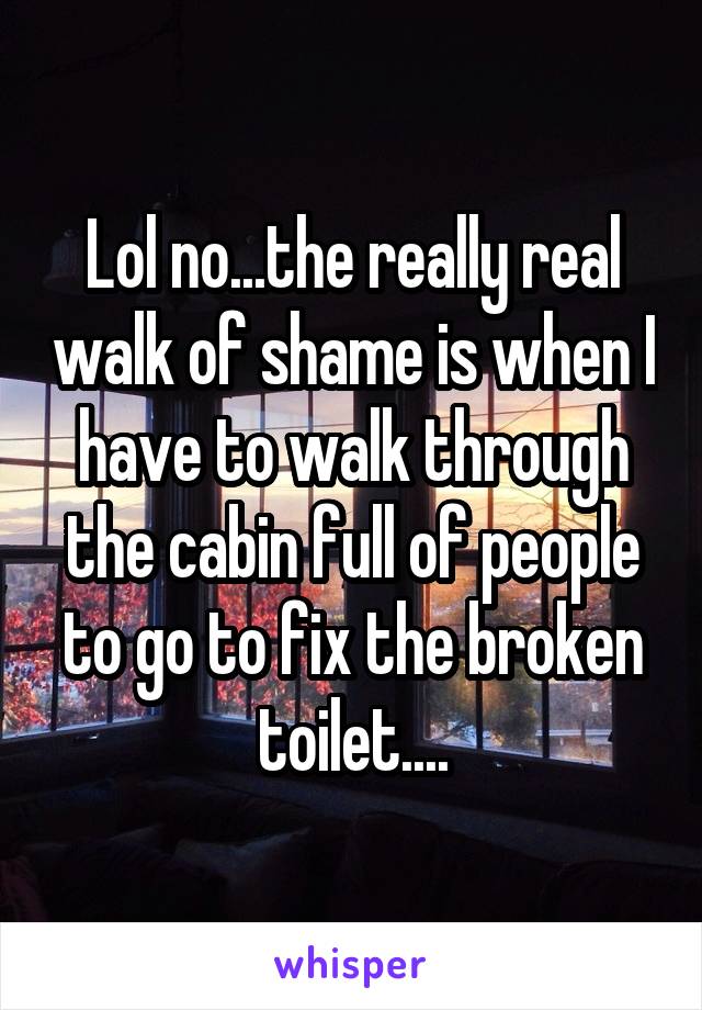 Lol no...the really real walk of shame is when I have to walk through the cabin full of people to go to fix the broken toilet....