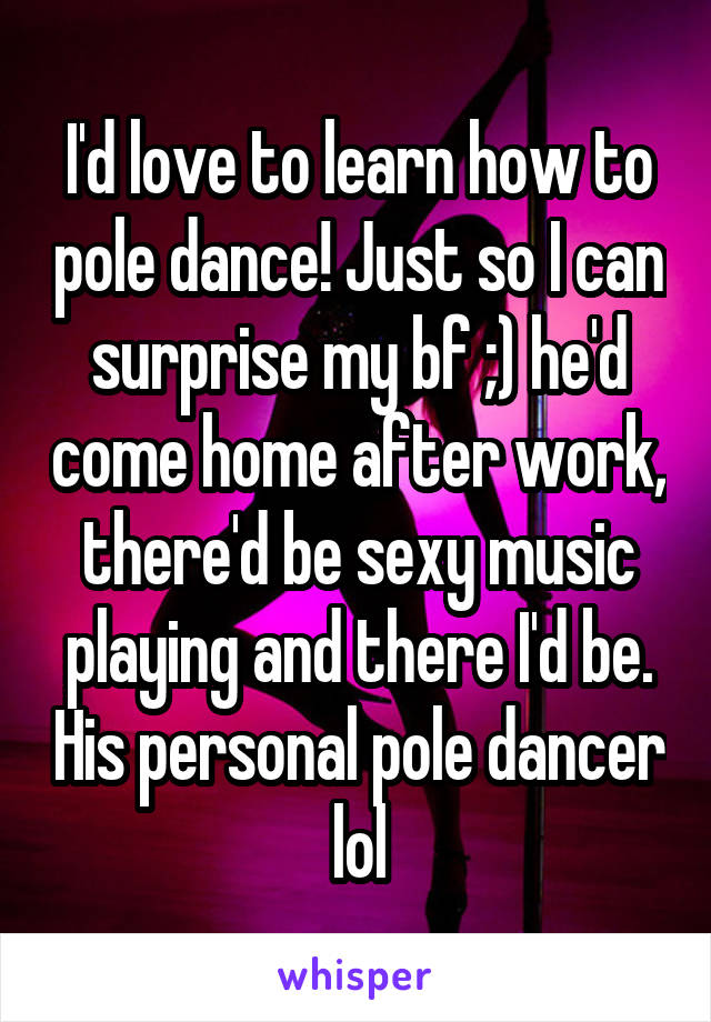 I'd love to learn how to pole dance! Just so I can surprise my bf ;) he'd come home after work, there'd be sexy music playing and there I'd be. His personal pole dancer lol