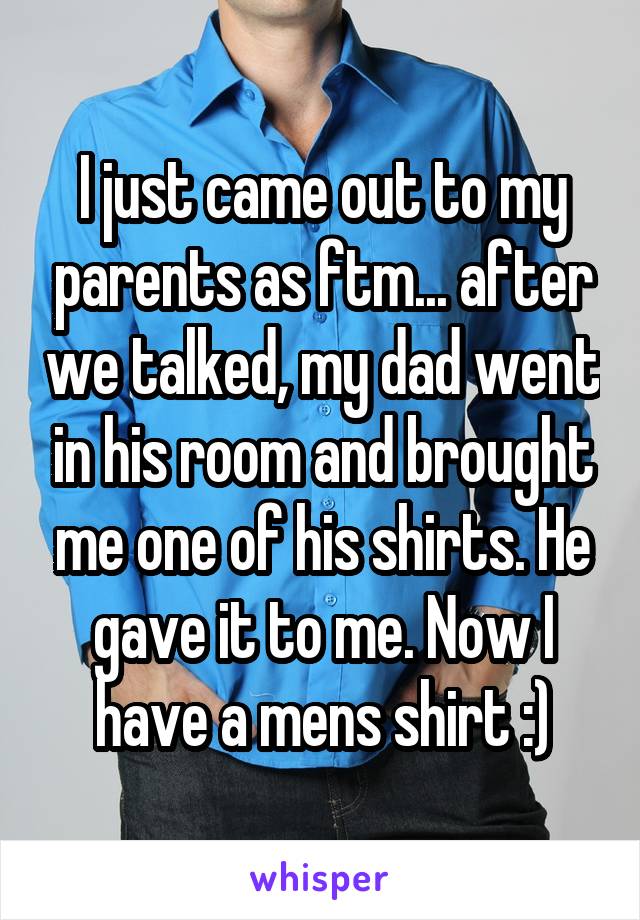 I just came out to my parents as ftm... after we talked, my dad went in his room and brought me one of his shirts. He gave it to me. Now I have a mens shirt :)
