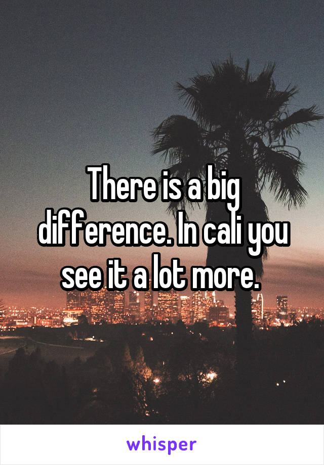 There is a big difference. In cali you see it a lot more. 