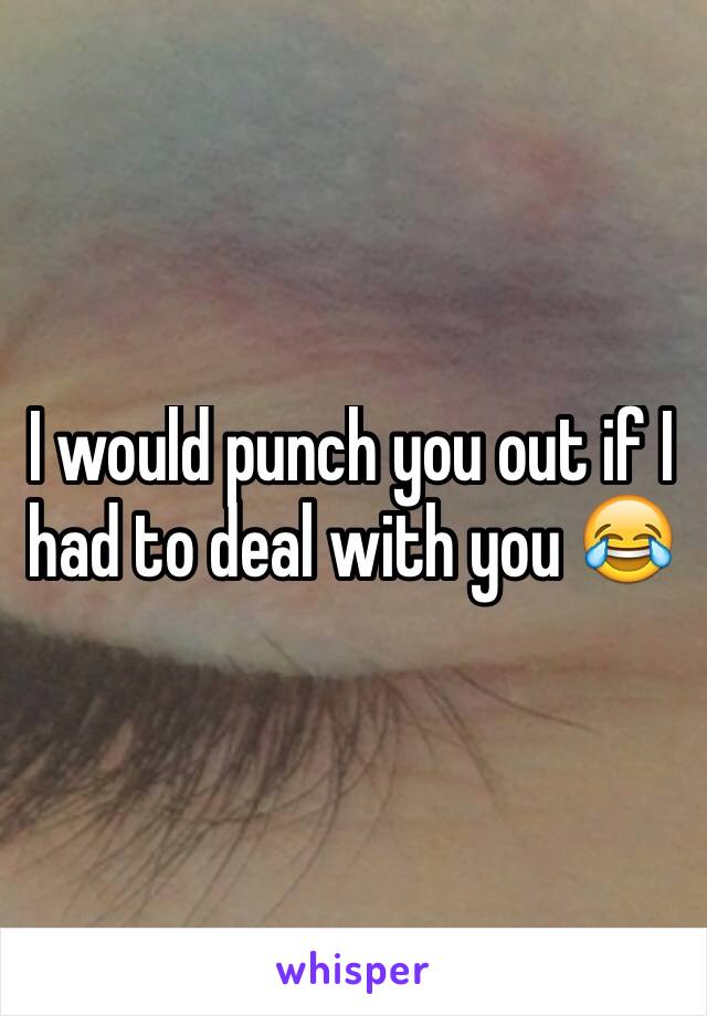 I would punch you out if I had to deal with you 😂