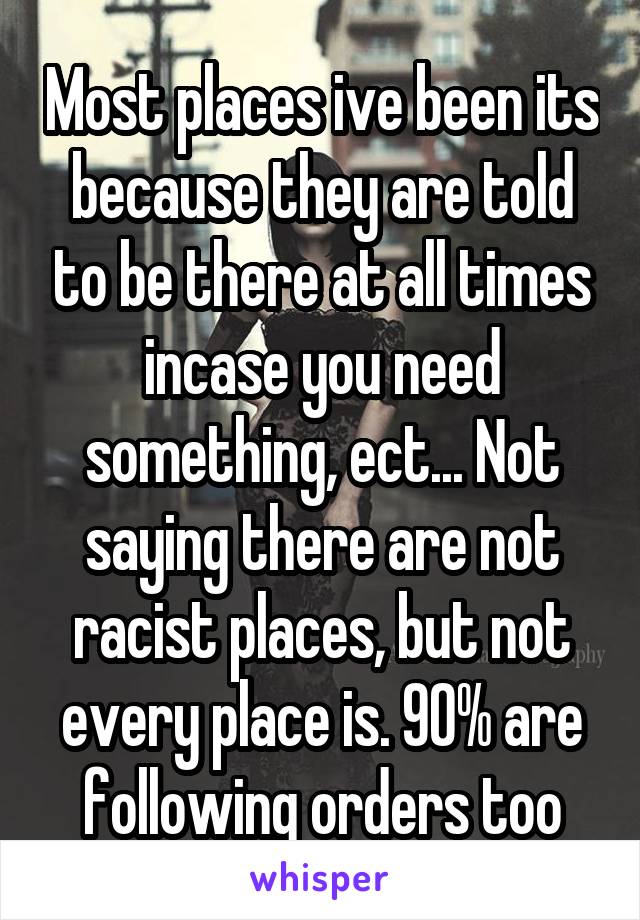 Most places ive been its because they are told to be there at all times incase you need something, ect... Not saying there are not racist places, but not every place is. 90% are following orders too