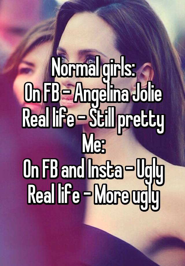 Normal girls:
On FB - Angelina Jolie
Real life - Still pretty
Me:
On FB and Insta - Ugly
Real life - More ugly