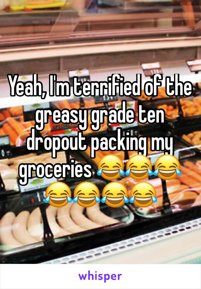 Yeah, I'm terrified of the greasy grade ten dropout packing my groceries 😂😂😂😂😂😂😂