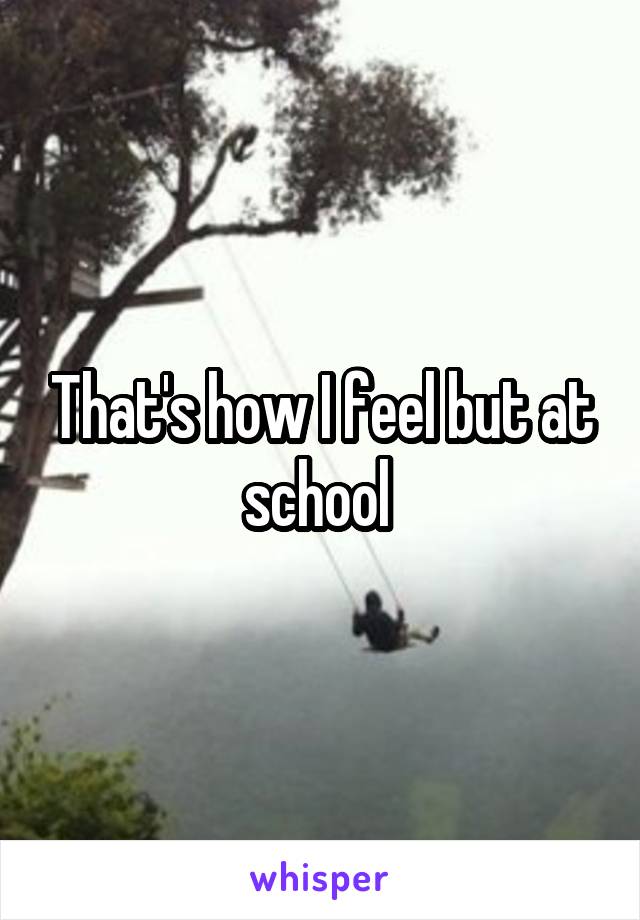 That's how I feel but at school 