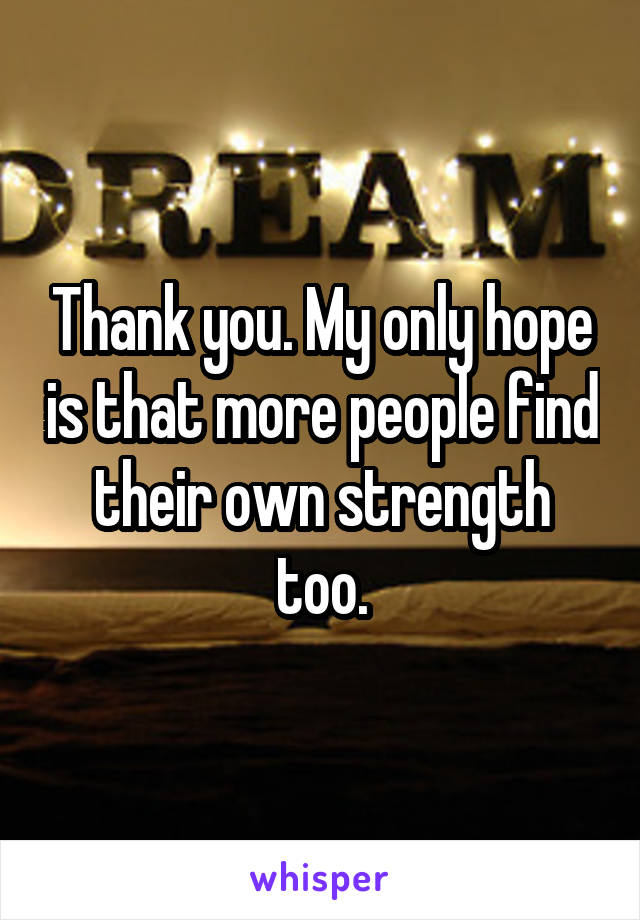 Thank you. My only hope is that more people find their own strength too.