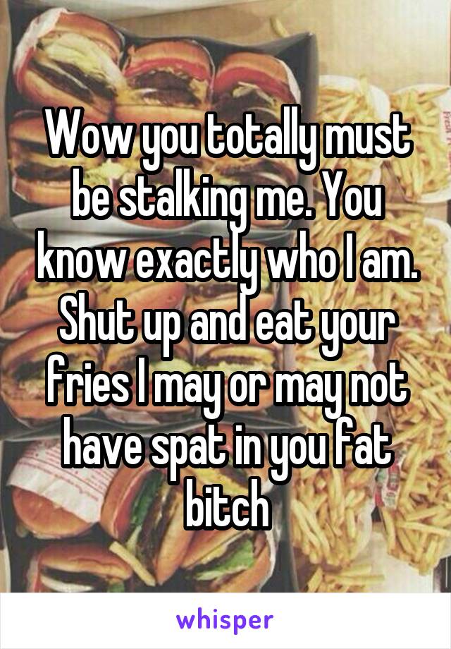 Wow you totally must be stalking me. You know exactly who I am. Shut up and eat your fries I may or may not have spat in you fat bitch