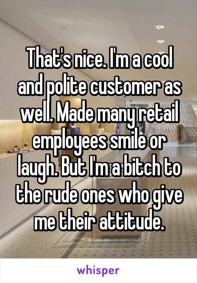 That's nice. I'm a cool and polite customer as well. Made many retail employees smile or laugh. But I'm a bitch to the rude ones who give me their attitude.