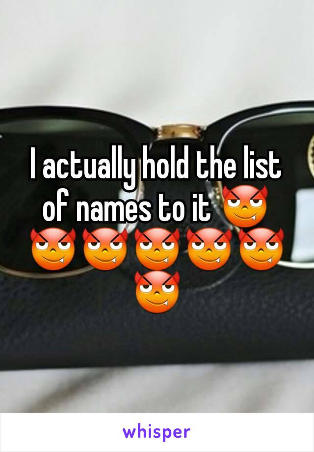 I actually hold the list of names to it 😈😈😈😈😈😈😈