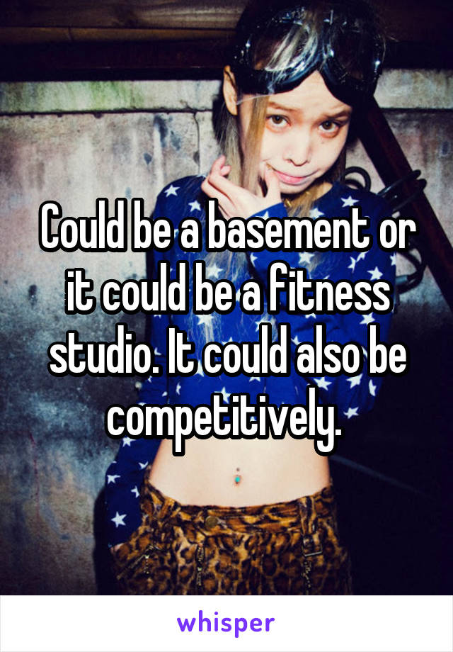 Could be a basement or it could be a fitness studio. It could also be competitively. 