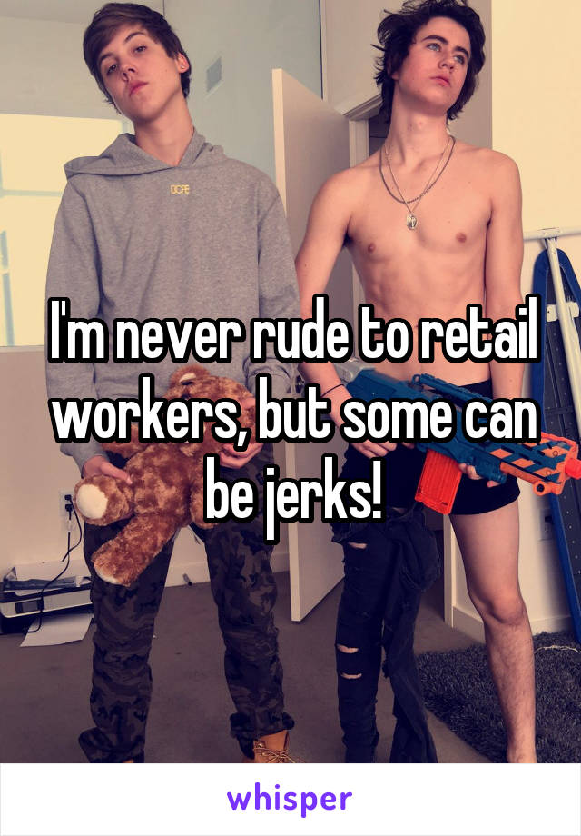 I'm never rude to retail workers, but some can be jerks!