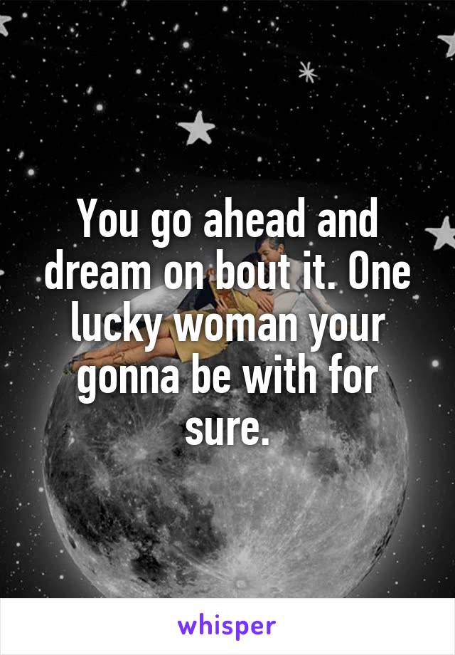 You go ahead and dream on bout it. One lucky woman your gonna be with for sure.