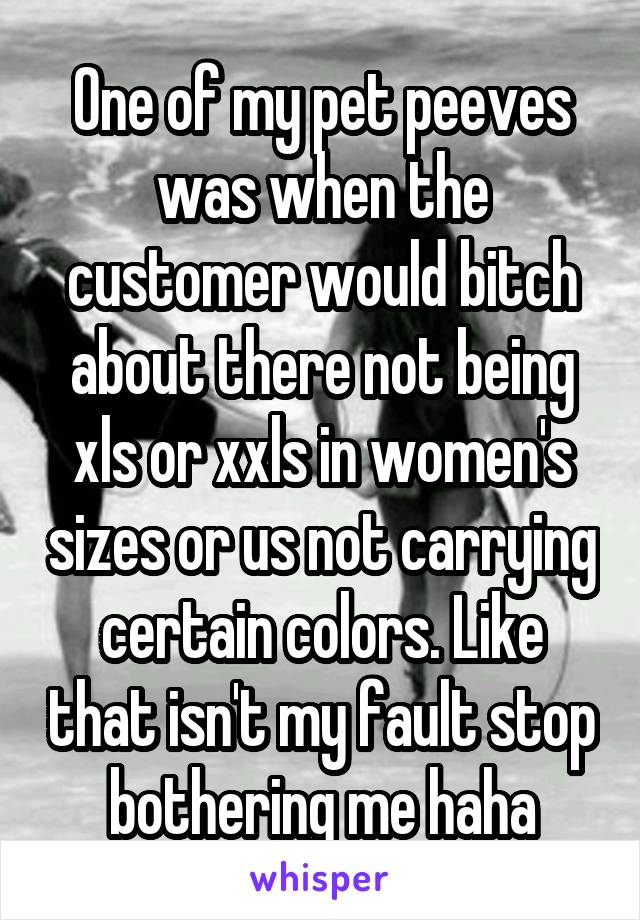 One of my pet peeves was when the customer would bitch about there not being xls or xxls in women's sizes or us not carrying certain colors. Like that isn't my fault stop bothering me haha