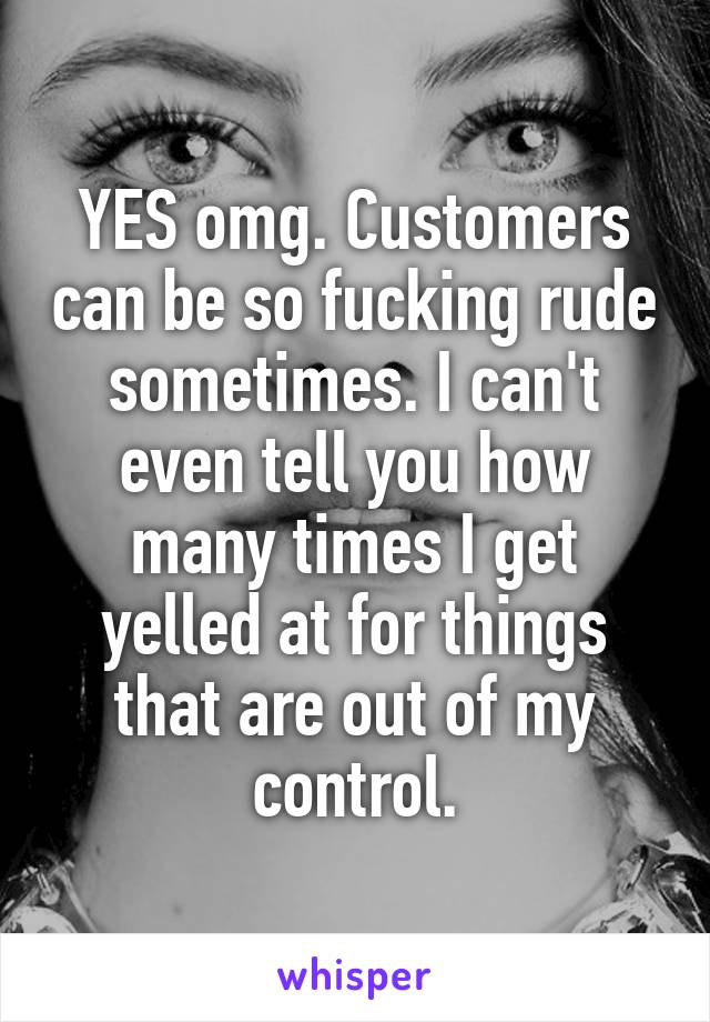 YES omg. Customers can be so fucking rude sometimes. I can't even tell you how many times I get yelled at for things that are out of my control.