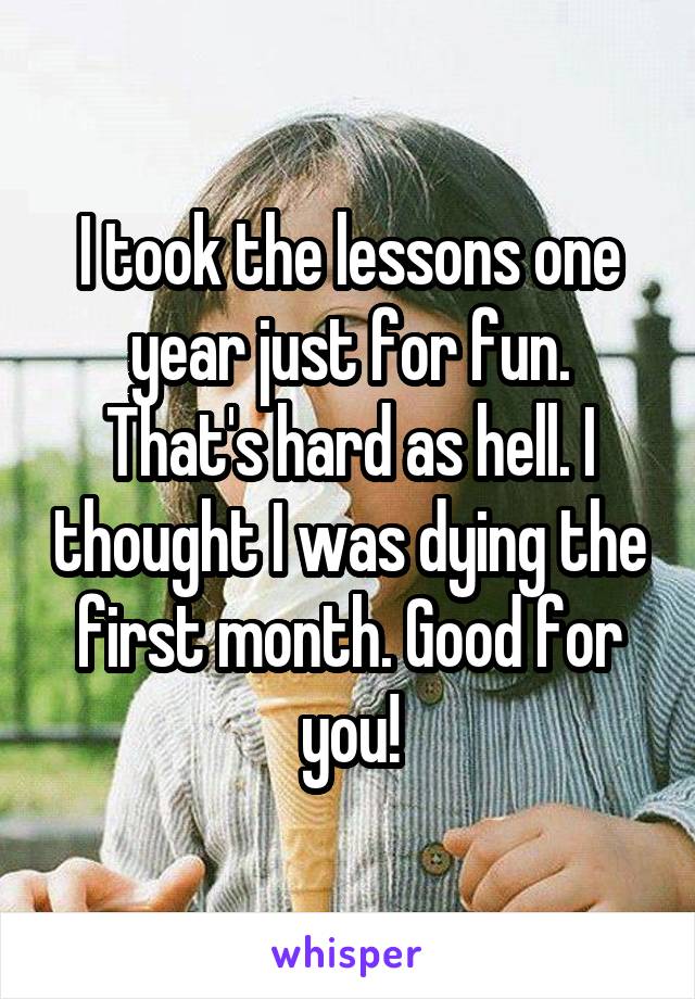 I took the lessons one year just for fun. That's hard as hell. I thought I was dying the first month. Good for you!