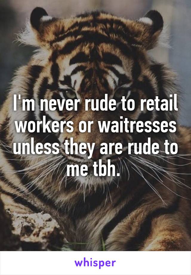 I'm never rude to retail workers or waitresses unless they are rude to me tbh. 