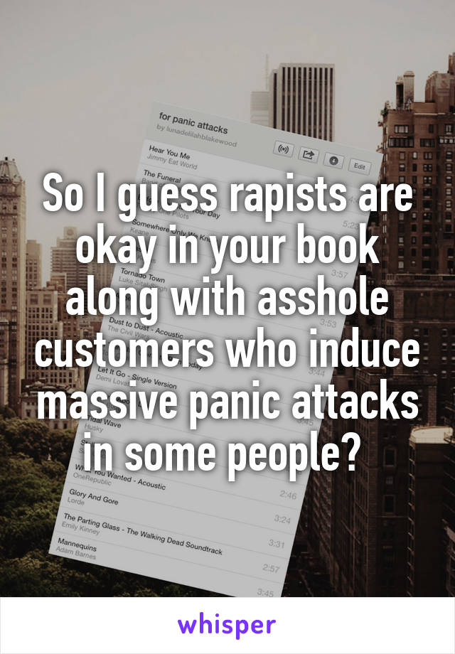 So I guess rapists are okay in your book along with asshole customers who induce massive panic attacks in some people? 