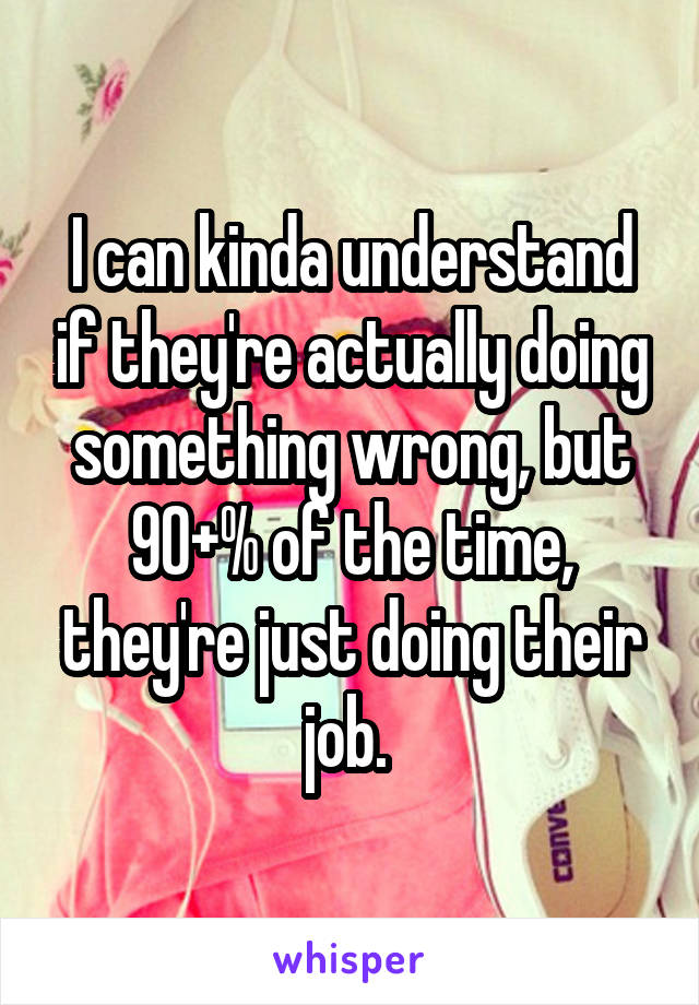 I can kinda understand if they're actually doing something wrong, but 90+% of the time, they're just doing their job. 