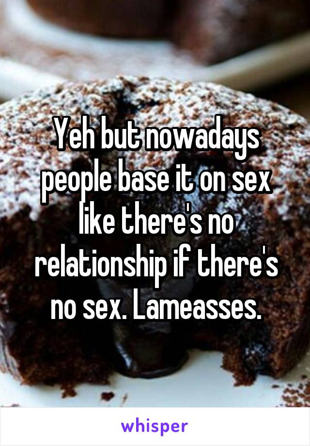 Yeh but nowadays people base it on sex like there's no relationship if there's no sex. Lameasses.