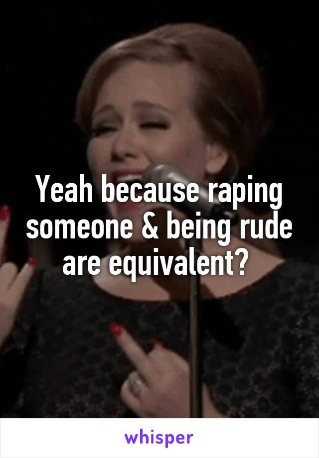 Yeah because raping someone & being rude are equivalent? 