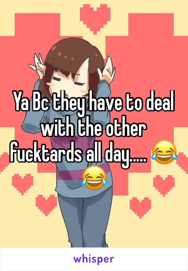 Ya Bc they have to deal with the other fucktards all day..... 😂😂