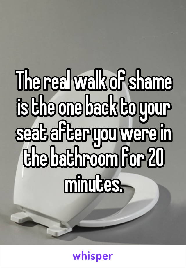 The real walk of shame is the one back to your seat after you were in the bathroom for 20 minutes.