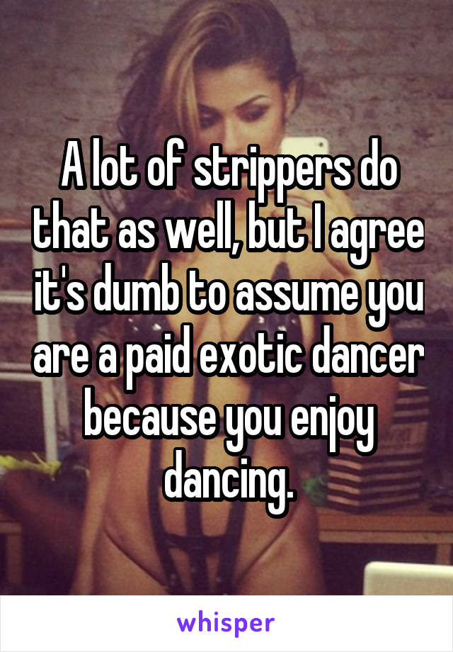 A lot of strippers do that as well, but I agree it's dumb to assume you are a paid exotic dancer because you enjoy dancing.