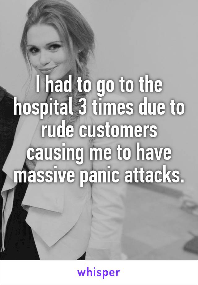 I had to go to the hospital 3 times due to rude customers causing me to have massive panic attacks. 